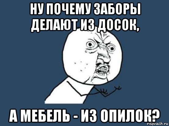 ну почему заборы делают из досок, а мебель - из опилок?