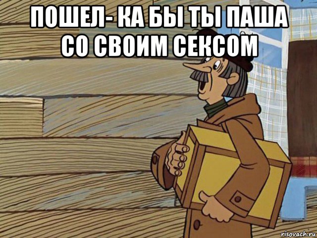 пошел- ка бы ты паша со своим сексом 