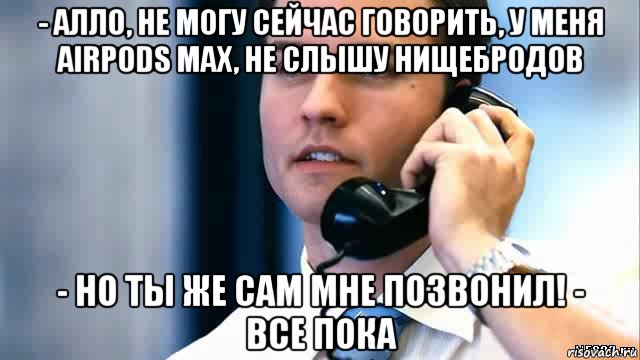 - алло, не могу сейчас говорить, у меня airpods max, не слышу нищебродов - но ты же сам мне позвонил! - все пока