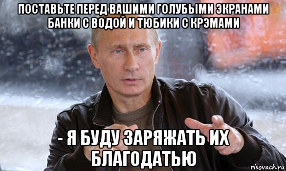 поставьте перед вашими голубыми экранами банки с водой и тюбики с крэмами - я буду заряжать их благодатью, Мем Путин