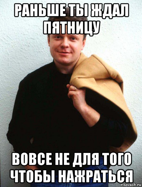 раньше ты ждал пятницу вовсе не для того чтобы нажраться, Мем Серёга Супонев