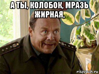 а ты, колобок, мразь жирная, 