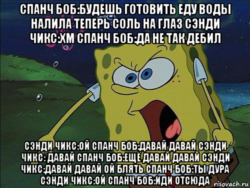 спанч боб:будешь готовить еду воды налила теперь соль на глаз сэнди чикс:хм спанч боб:да не так дебил сэнди чикс:ой спанч боб:давай давай сэнди чикс: давай спанч боб:ещё давай давай сэнди чикс:давай давай ой блять спанч боб:ты дура сэнди чикс:ой спанч боб:иди отсюда, Мем Спанч боб