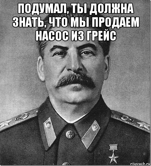 подумал, ты должна знать, что мы продаем насос из грейс , Мем Сталин