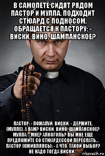 в самолете сидят рядом пастор и мулла. подходит стюард с подносом, обращается к пастору: - виски, вино, шампанское? пастор: - пожалуй, виски. - держите. (мулле). а вам? виски, вино, шампанское? мулла: - мне? алкоголь? вы мне еще предложите со стюардессой переспать… пастор (оживляясь): - а что, такой выбор? не надо тогда виски…, Мем Святоша