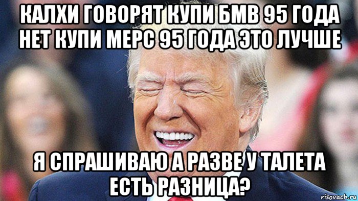 калхи говорят купи бмв 95 года нет купи мерс 95 года это лучше я спрашиваю а разве у талета есть разница?