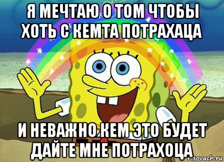 я мечтаю о том чтобы хоть с кемта потрахаца и неважно кем это будет дайте мне потрахоца, Мем Воображение (Спанч Боб)