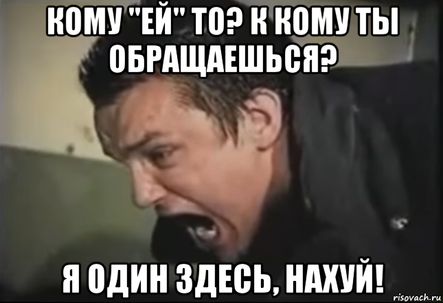 кому "ей" то? к кому ты обращаешься? я один здесь, нахуй!