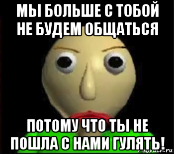 мы больше с тобой не будем общаться потому что ты не пошла с нами гулять!