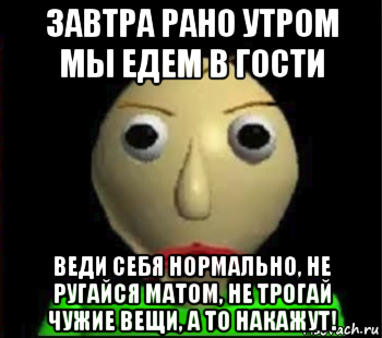 завтра рано утром мы едем в гости веди себя нормально, не ругайся матом, не трогай чужие вещи, а то накажут!