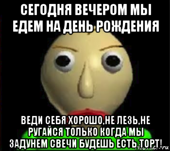 сегодня вечером мы едем на день рождения веди себя хорошо,не лезь,не ругайся только когда мы задунем свечи будешь есть торт!