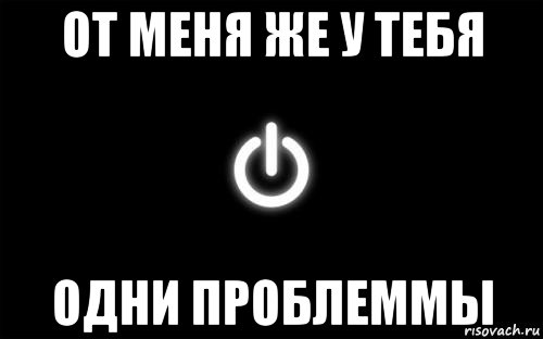 от меня же у тебя одни проблеммы