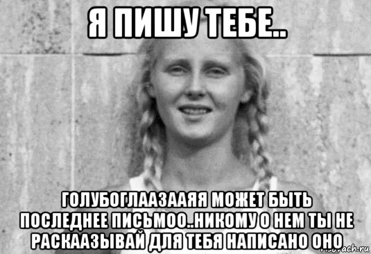 я пишу тебе.. голубоглаазааяя может быть последнее письмоо..никому о нем ты не раскаазывай для тебя написано оно, Мем Aryan