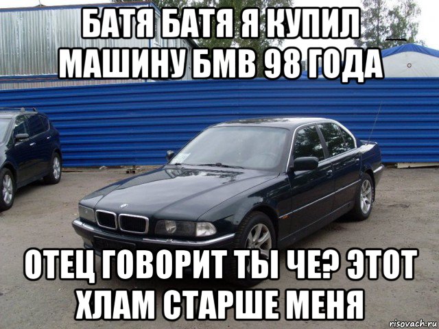 батя батя я купил машину бмв 98 года отец говорит ты че? этот хлам старше меня
