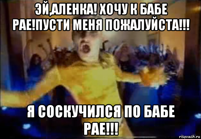 эй,аленка! хочу к бабе рае!пусти меня пожалуйста!!! я соскучился по бабе рае!!!