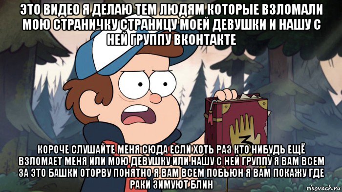 это видео я делаю тем людям которые взломали мою страничку страницу моей девушки и нашу с ней группу вконтакте короче слушайте меня сюда если хоть раз кто нибудь ещё взломает меня или мою девушку или нашу с ней группу я вам всем за это башки оторву понятно я вам всем побьюн я вам покажу где раки зимуют блин
