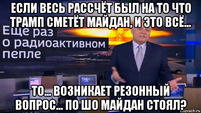 если весь рассчёт был на то что трамп сметёт майдан, и это всё... то... возникает резонный вопрос... по шо майдан стоял?, Мем Дмитрий Киселёв - Ещё раз о радиоактивном пепле