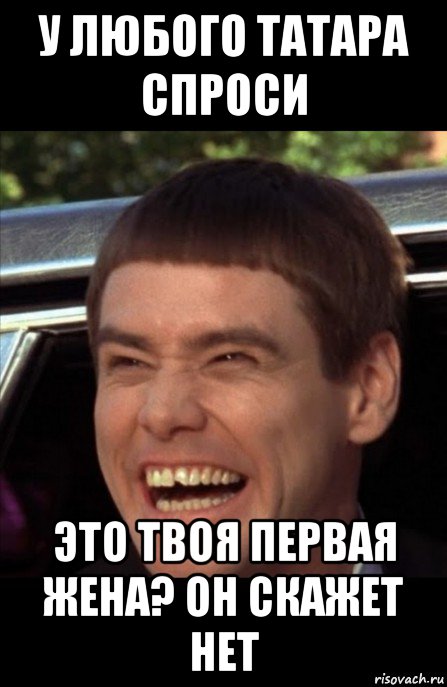 у любого татара спроси это твоя первая жена? он скажет нет