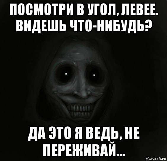 посмотри в угол, левее. видешь что-нибудь? да это я ведь, не переживай...