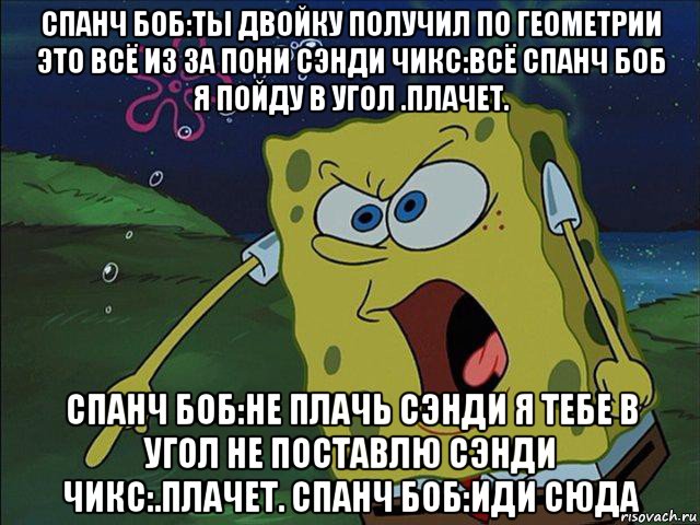 спанч боб:ты двойку получил по геометрии это всё из за пони сэнди чикс:всё спанч боб я пойду в угол .плачет. спанч боб:не плачь сэнди я тебе в угол не поставлю сэнди чикс:.плачет. спанч боб:иди сюда