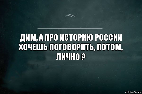 Дим, а про историю России хочешь поговорить, потом, лично ?