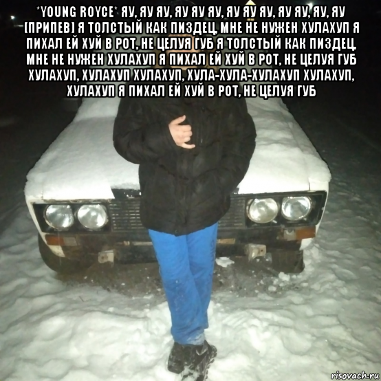 *young royce* яу, яу яу, яу яу яу, яу яу яу, яу яу, яу, яу [припев] я толстый как пиздец, мне не нужен хулахуп я пихал ей хуй в рот, не целуя губ я толстый как пиздец, мне не нужен хулахуп я пихал ей хуй в рот, не целуя губ хулахуп, хулахуп хулахуп, хула-хула-хулахуп хулахуп, хулахуп я пихал ей хуй в рот, не целуя губ , Мем КОЛЯ ПАНКОВ