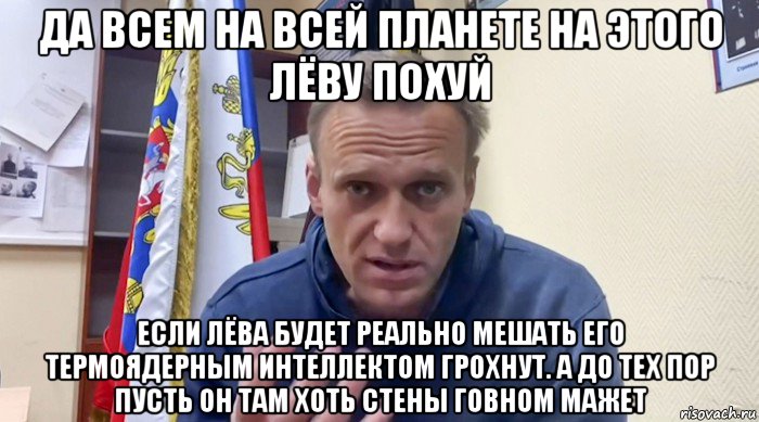 да всем на всей планете на этого лёву похуй если лёва будет реально мешать его термоядерным интеллектом грохнут. а до тех пор пусть он там хоть стены говном мажет