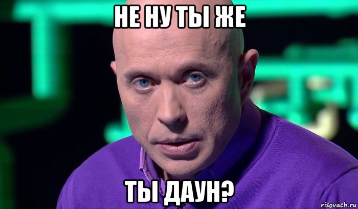 не ну ты же ты даун?