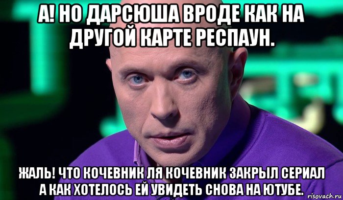 а! но дарсюша вроде как на другой карте респаун. жаль! что кочевник ля кочевник закрыл сериал а как хотелось ей увидеть снова на ютубе.