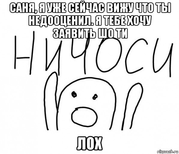 саня, я уже сейчас вижу что ты недооценил. я тебе хочу заявить шо ти лох, Мем  Ничоси