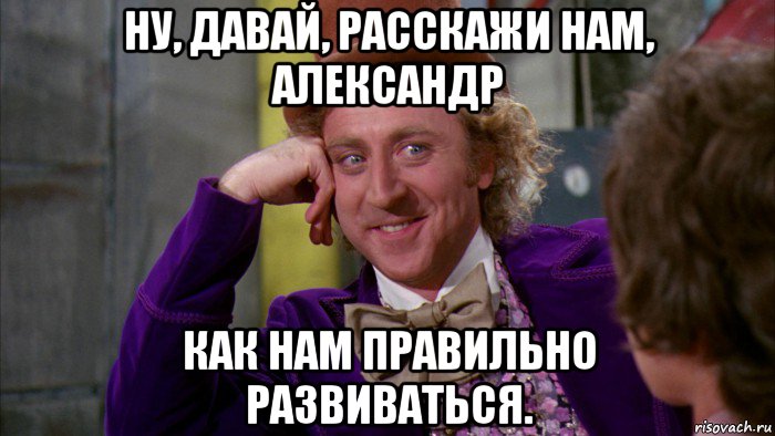 ну, давай, расскажи нам, александр как нам правильно развиваться., Мем Ну давай расскажи (Вилли Вонка)