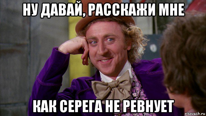 ну давай, расскажи мне как серега не ревнует, Мем Ну давай расскажи (Вилли Вонка)