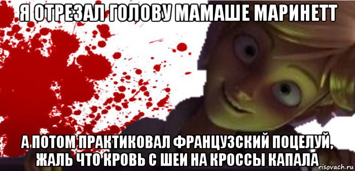 я отрезал голову мамаше маринетт а потом практиковал французский поцелуй, жаль что кровь с шеи на кроссы капала