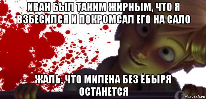 иван был таким жирным, что я взбесился и покромсал его на сало жаль, что милена без ёбыря останется