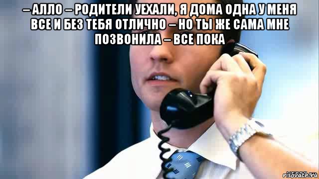 – алло – родители уехали, я дома одна у меня все и без тебя отлично – но ты же сама мне позвонила – все пока 