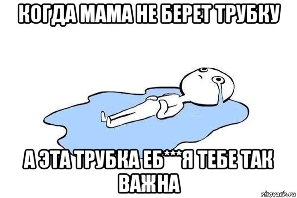 когда мама не берет трубку а эта трубка еб***я тебе так важна