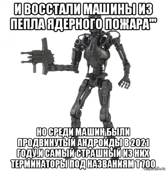 и восстали машины из пепла ядерного пожара''' но среди машин были продвинутый андройды в 2021 году.и самый страшный из них терминаторы под названиям т 700, Мем Персонаж мервинга Т 700