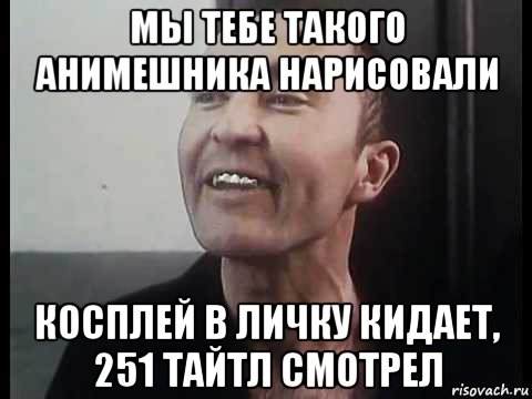 мы тебе такого анимешника нарисовали косплей в личку кидает, 251 тайтл смотрел