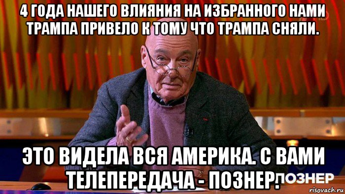 4 года нашего влияния на избранного нами трампа привело к тому что трампа сняли. это видела вся америка. с вами телепередача - познер.