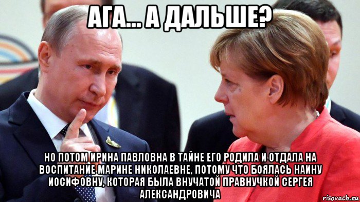 ага... а дальше? но потом ирина павловна в тайне его родила и отдала на воспитание марине николаевне, потому что боялась наину иосифовну, которая была внучатой правнучкой сергея александровича, Мем Путин и Меркель