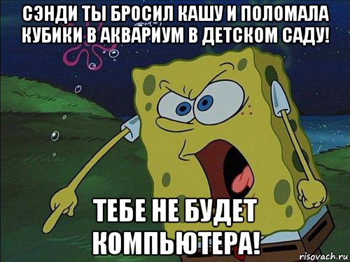 сэнди ты бросил кашу и поломала кубики в аквариум в детском саду! тебе не будет компьютера!