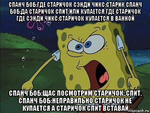 спанч боб:где старичок сэнди чикс:старик спанч боб:да старичок спит или купается где старичок где сэнди чикс:старичок купается в ванной спанч боб:щас посмотрим старичок:.спит. спанч боб:неправильно старичок не купается а старичок спит вставай, Мем Спанч боб