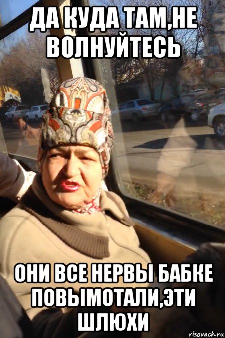 да куда там,не волнуйтесь они все нервы бабке повымотали,эти шлюхи