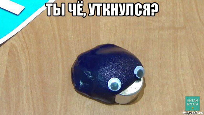 ты чё, уткнулся? 