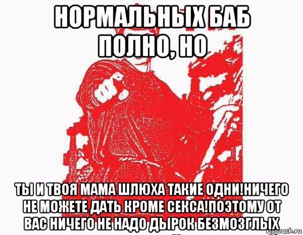 нормальных баб полно, но ты и твоя мама шлюха такие одни!ничего не можете дать кроме секса!поэтому от вас ничего не надо дырок безмозглых