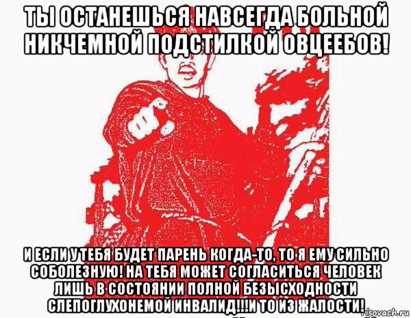 ты останешься навсегда больной никчемной подстилкой овцеебов! и если у тебя будет парень когда-то, то я ему сильно соболезную! на тебя может согласиться человек лишь в состоянии полной безысходности слепоглухонемой инвалид!!!и то из жалости!