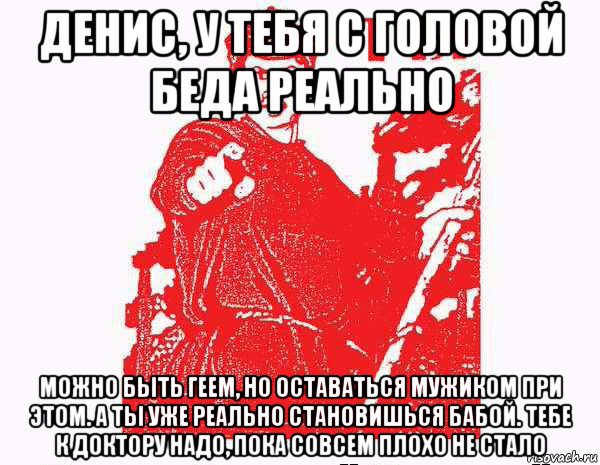 денис, у тебя с головой беда реально можно быть геем, но оставаться мужиком при этом. а ты уже реально становишься бабой. тебе к доктору надо, пока совсем плохо не стало, Мем Тыкрасноармеец с плаката