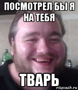 посмотрел бы я на тебя тварь