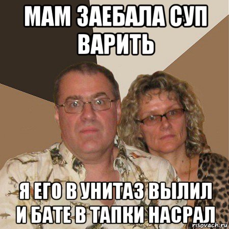 мам заебала суп варить я его в унитаз вылил и бате в тапки насрал, Мем  Злые родители