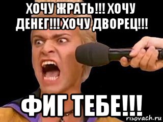 хочу жрать!!! хочу денег!!! хочу дворец!!! фиг тебе!!!